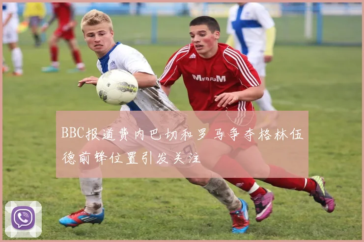 BBC报道费内巴切和罗马争夺格林伍德前锋位置引发关注