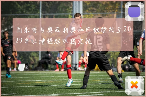 国米将与奥西利奥和巴钦续约至2029年以增强球队稳定性