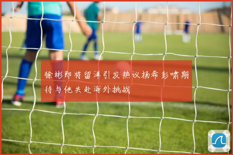 徐彬即将留洋引发热议杨希彭啸期待与他共赴海外挑战