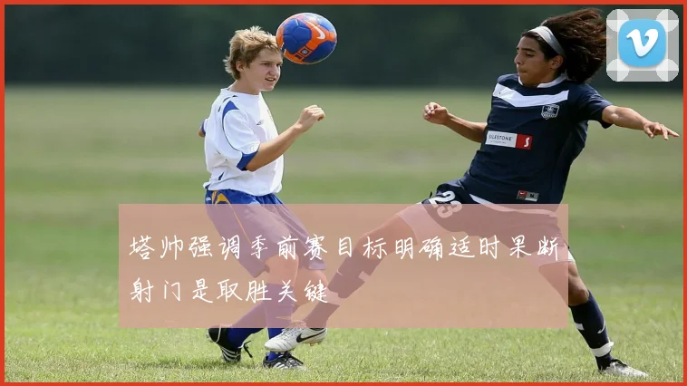塔帅强调季前赛目标明确适时果断射门是取胜关键
