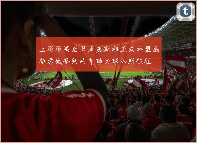 上海海港后卫亚历斯祖正式加盟成都蓉城签约两年助力球队新征程