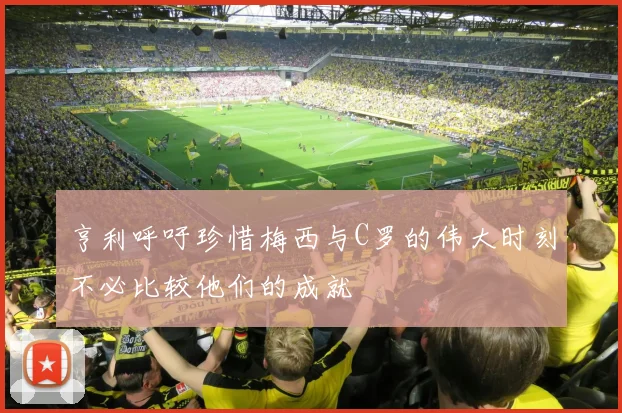 亨利呼吁珍惜梅西与C罗的伟大时刻不必比较他们的成就