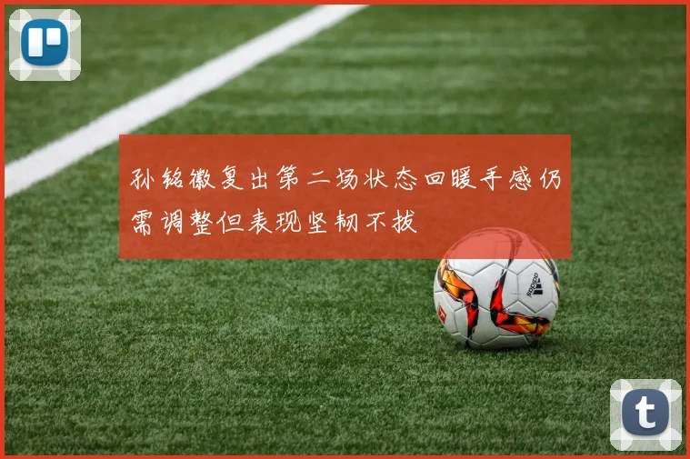 孙铭徽复出第二场状态回暖手感仍需调整但表现坚韧不拔