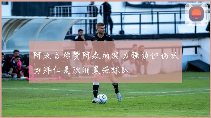 阿坎吉称赞阿森纳实力强劲但仍认为拜仁是欧洲最强球队
