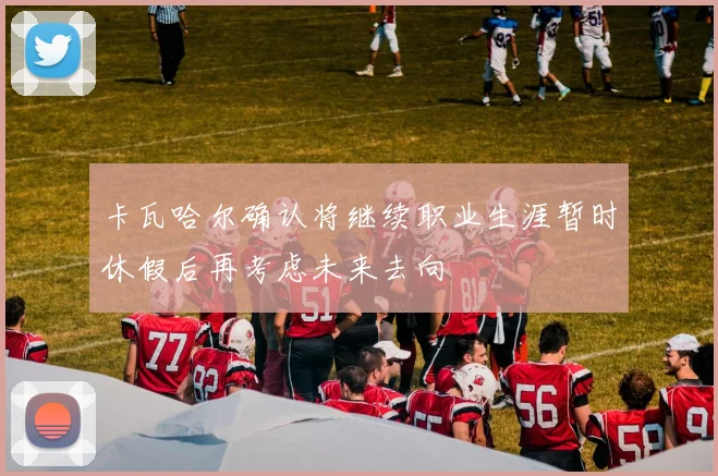 卡瓦哈尔确认将继续职业生涯暂时休假后再考虑未来去向