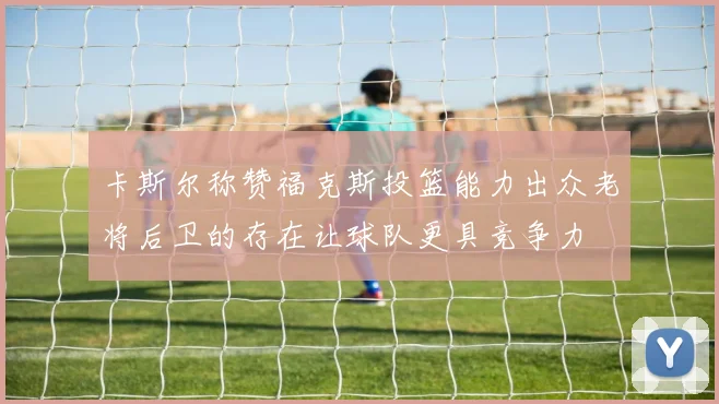 卡斯尔称赞福克斯投篮能力出众老将后卫的存在让球队更具竞争力