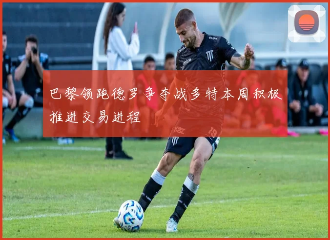 巴黎领跑德罗争夺战多特本周积极推进交易进程