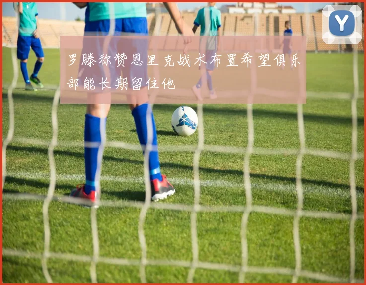 罗滕称赞恩里克战术布置希望俱乐部能长期留住他