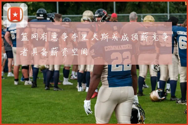 篮网有意争夺里夫斯或成顶薪竞争者具备薪资空间