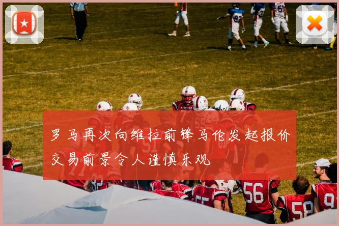 罗马再次向维拉前锋马伦发起报价交易前景令人谨慎乐观