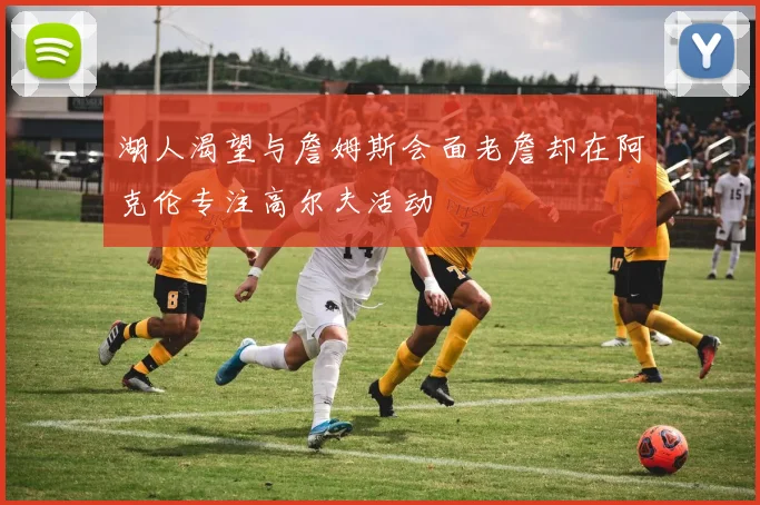 湖人渴望与詹姆斯会面老詹却在阿克伦专注高尔夫活动