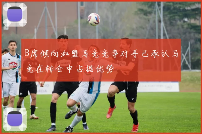 B席倾向加盟马竞竞争对手已承认马竞在转会中占据优势