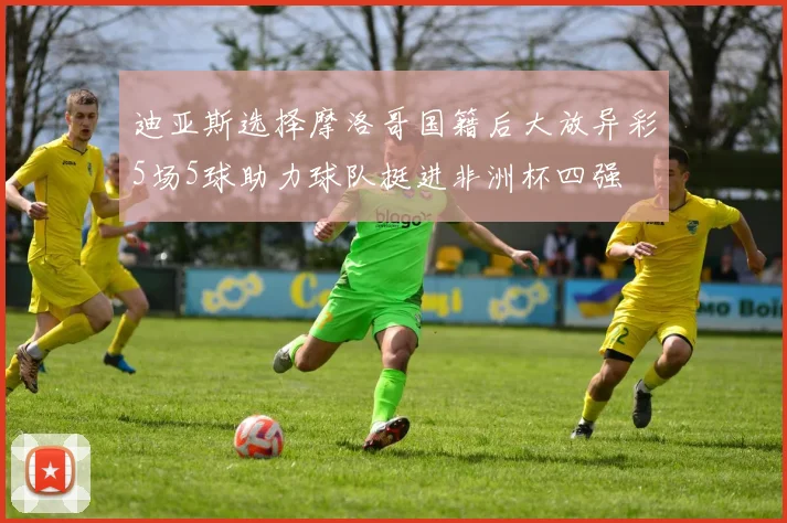 迪亚斯选择摩洛哥国籍后大放异彩5场5球助力球队挺进非洲杯四强