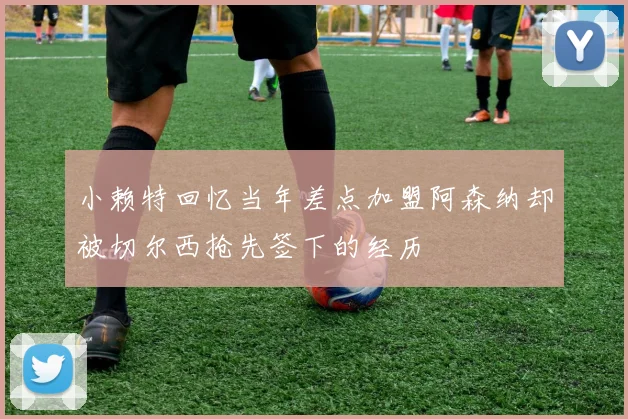 小赖特回忆当年差点加盟阿森纳却被切尔西抢先签下的经历