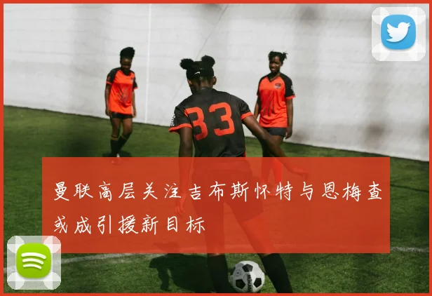 曼联高层关注吉布斯怀特与恩梅查或成引援新目标