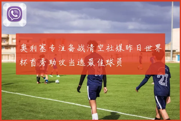奥利塞专注备战清空社媒昨日世界杯首秀助攻当选最佳球员