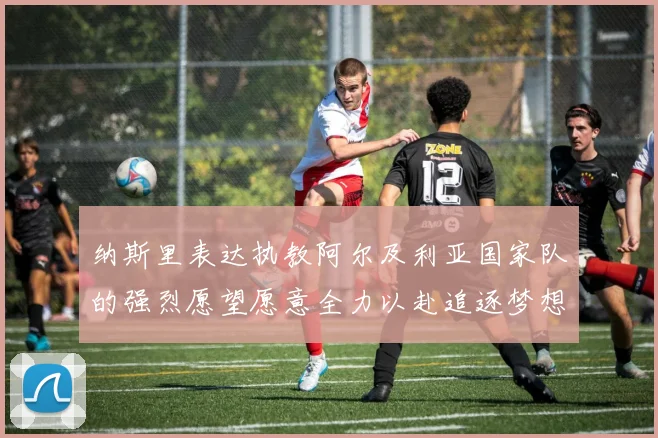 纳斯里表达执教阿尔及利亚国家队的强烈愿望愿意全力以赴追逐梦想