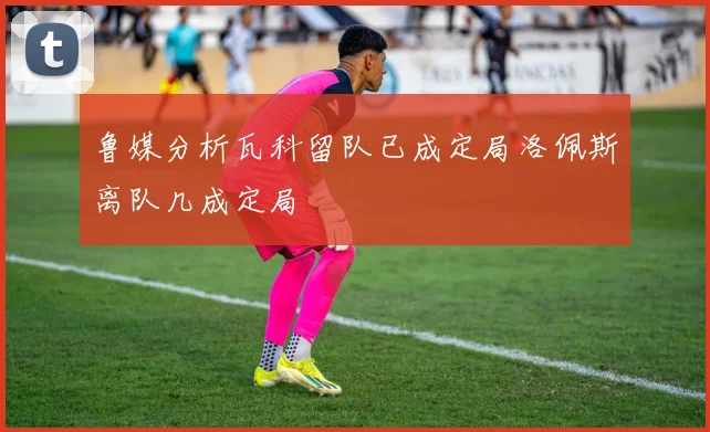 鲁媒分析瓦科留队已成定局洛佩斯离队几成定局